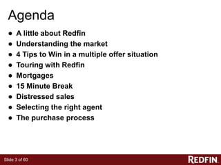 Slide 3 of 60
Agenda
● A little about Redfin
● Understanding the market
● 4 Tips to Win in a multiple offer situation
● Touring with Redfin
● Mortgages
● 15 Minute Break
● Distressed sales
● Selecting the right agent
● The purchase process
 