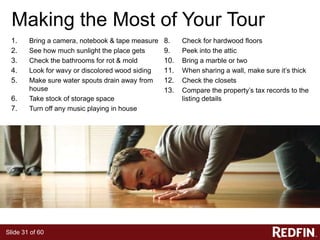 Slide 31 of 60
Making the Most of Your Tour
1. Bring a camera, notebook & tape measure
2. See how much sunlight the place gets
3. Check the bathrooms for rot & mold
4. Look for wavy or discolored wood siding
5. Make sure water spouts drain away from
house
6. Take stock of storage space
7. Turn off any music playing in house
8. Check for hardwood floors
9. Peek into the attic
10. Bring a marble or two
11. When sharing a wall, make sure it’s thick
12. Check the closets
13. Compare the property’s tax records to the
listing details
 