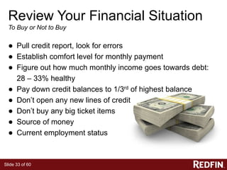 Slide 33 of 60
Review Your Financial Situation
To Buy or Not to Buy
● Pull credit report, look for errors
● Establish comfort level for monthly payment
● Figure out how much monthly income goes towards debt:
28 – 33% healthy
● Pay down credit balances to 1/3rd of highest balance
● Don’t open any new lines of credit
● Don’t buy any big ticket items
● Source of money
● Current employment status
 