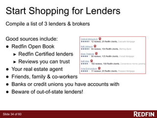 Slide 34 of 60
Start Shopping for Lenders
Compile a list of 3 lenders & brokers
Good sources include:
● Redfin Open Book
► Redfin Certified lenders
► Reviews you can trust
● Your real estate agent
● Friends, family & co-workers
● Banks or credit unions you have accounts with
● Beware of out-of-state lenders!
 