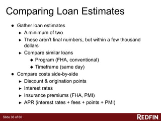 Slide 36 of 60
Comparing Loan Estimates
● Gather loan estimates
► A minimum of two
► These aren’t final numbers, but within a few thousand
dollars
► Compare similar loans
 Program (FHA, conventional)
 Timeframe (same day)
● Compare costs side-by-side
► Discount & origination points
► Interest rates
► Insurance premiums (FHA, PMI)
► APR (interest rates + fees + points + PMI)
 