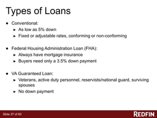Slide 37 of 60
Types of Loans
● Conventional:
► As low as 5% down
► Fixed or adjustable rates, conforming or non-conforming
● Federal Housing Administration Loan (FHA):
► Always have mortgage insurance
► Buyers need only a 3.5% down payment
● VA Guaranteed Loan:
► Veterans, active duty personnel, reservists/national guard, surviving
spouses
► No down payment
 