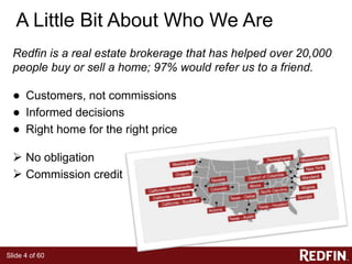 Slide 4 of 60
A Little Bit About Who We Are
Redfin is a real estate brokerage that has helped over 20,000
people buy or sell a home; 97% would refer us to a friend.
● Customers, not commissions
● Informed decisions
● Right home for the right price
 No obligation
 Commission credit
 