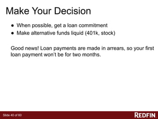 Slide 40 of 60
Make Your Decision
● When possible, get a loan commitment
● Make alternative funds liquid (401k, stock)
Good news! Loan payments are made in arrears, so your first
loan payment won’t be for two months.
 