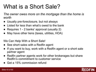 Slide 43 of 60
What is a Short Sale?
The owner owes more on the mortgage than the home is
worth
● Usually pre-foreclosure, but not always
● Listed for less than what’s owed to the bank
● Requires 1 - 2 banks’ approval (usually 2)
● May have other liens (taxes, utilities, HOA)
We Can Help With a Short Sale!
● See short sales with a Redfin agent
● If you want to buy, work with a Redfin agent or a short sale
partner agent
● Redfin partner agents work for other brokerages but share
Redfin’s commitment to customer service
● Get a 15% commission refund
 