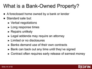 Slide 44 of 60
What is a Bank-Owned Property?
● A foreclosed home owned by a bank or lender
● Standard sale but:
► Verbal negotiations
► Long response times
► Repairs unlikely
► Legal addenda may require an attorney
► Limited or no disclosures
► Banks demand use of their own contracts
► Bank can back out any time until they’ve signed
► Contract often requires early release of earnest money
 