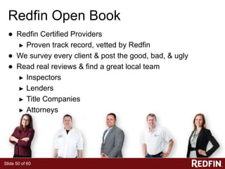 Slide 50 of 60
Redfin Open Book
● Redfin Certified Providers
► Proven track record, vetted by Redfin
● We survey every client & post the good, bad, & ugly
● Read real reviews & find a great local team
► Inspectors
► Lenders
► Title Companies
► Attorneys
 