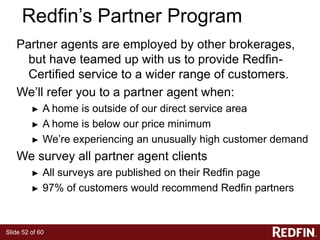 Slide 52 of 60
Redfin’s Partner Program
Partner agents are employed by other brokerages,
but have teamed up with us to provide Redfin-
Certified service to a wider range of customers.
We’ll refer you to a partner agent when:
► A home is outside of our direct service area
► A home is below our price minimum
► We’re experiencing an unusually high customer demand
We survey all partner agent clients
► All surveys are published on their Redfin page
► 97% of customers would recommend Redfin partners
 