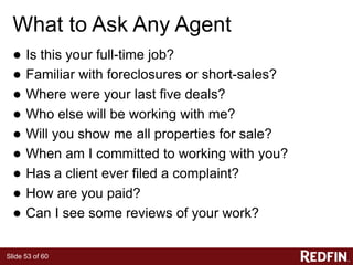 Slide 53 of 60
What to Ask Any Agent
● Is this your full-time job?
● Familiar with foreclosures or short-sales?
● Where were your last five deals?
● Who else will be working with me?
● Will you show me all properties for sale?
● When am I committed to working with you?
● Has a client ever filed a complaint?
● How are you paid?
● Can I see some reviews of your work?
 
