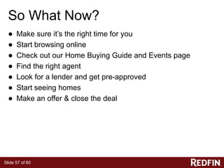 Slide 57 of 60
So What Now?
● Make sure it’s the right time for you
● Start browsing online
● Check out our Home Buying Guide and Events page
● Find the right agent
● Look for a lender and get pre-approved
● Start seeing homes
● Make an offer & close the deal
 