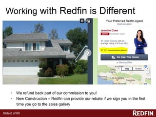 Slide 6 of 60
Working with Redfin is Different
• We refund back part of our commission to you!
• New Construction – Redfin can provide our rebate if we sign you in the first
time you go to the sales gallery
 
