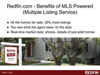 Slide 7 of 60
Redfin.com - Benefits of MLS Powered
(Multiple Listing Service)
● All the homes for sale: 30% more listings
● You see what the agent sees: 4x the data
● Real-time market data: photos, details of just-sold homes
 