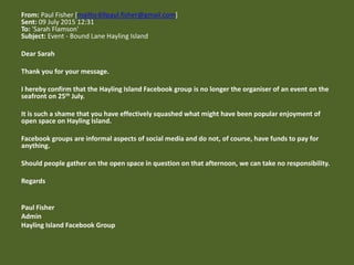 From: Paul Fisher [mailto:69paul.fisher@gmail.com]
Sent: 09 July 2015 12:31
To: 'Sarah Flamson'
Subject: Event - Bound Lane Hayling Island
Dear Sarah
Thank you for your message.
I hereby confirm that the Hayling Island Facebook group is no longer the organiser of an event on the
seafront on 25th July.
It is such a shame that you have effectively squashed what might have been popular enjoyment of
open space on Hayling Island.
Facebook groups are informal aspects of social media and do not, of course, have funds to pay for
anything.
Should people gather on the open space in question on that afternoon, we can take no responsibility.
Regards
Paul Fisher
Admin
Hayling Island Facebook Group
 