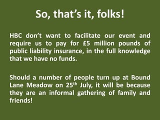 So, that’s it, folks!
HBC don’t want to facilitate our event and
require us to pay for £5 million pounds of
public liability insurance, in the full knowledge
that we have no funds.
Should a number of people turn up at Bound
Lane Meadow on 25th July, it will be because
they are an informal gathering of family and
friends!
 