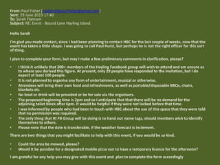 From: Paul Fisher [mailto:69paul.fisher@gmail.com]
Sent: 29 June 2015 17:40
To: Sarah Flamson
Subject: RE: Event - Bound Lane Hayling Island
Hello Sarah
I’m glad you made contact, since I had been planning to contact HBC for the last couple of weeks, now that the
event has taken a little shape. I was going to call Paul Hurst, but perhaps he is not the right officer for this sort
of thing.
I plan to complete your form, but may I make a few preliminary comments in clarification, please?
• I think it unlikely that 300+ members of the Hayling Facebook group will wish to attend and am unsure as
to where you derived this figure. At present, only 29 people have responded to the invitation, but I do
expect at least 100 people.
• It is not planned to organise any form of entertainment, musical or otherwise.
• Attendees will bring their own food and refreshments, as well as portable/disposable BBQs, chairs,
blankets etc
• No food or drink will be provided or be for sale via the organisers.
• The proposed beginning time is 2pm and so I anticipate that that there will be no demand for the
adjoining toilet block after 6pm. It would be helpful if they were not locked before that time.
• I was informed by people who had been in touch with HBC about the use of this space that they were told
that no permission was required.
• The only thing that HI FB Group will be doing is to hand out name tags, should members wish to identify
themselves to others.
• Please note that the date is transferable, if the weather forecast is inclement.
There are two things that you might facilitate to help with this event, if you would be so kind.
• Could the area be mowed, please?
• Would it be possible for a designated mobile pizza van to have a temporary licence for the afternoon?
I am grateful for any help you may give with this event and plan to complete the form accordingly.
 