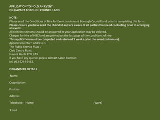 APPLICATION TO HOLD AN EVENT
ON HAVANT BOROUGH COUNCIL LAND
NOTE:
Please read the Conditions of Hire for Events on Havant Borough Council land prior to completing this form.
Please ensure you have read the checklist and are aware of all parties that need contacting prior to arranging
an event.
All relevant sections should be answered or your application may be delayed.
Charges for hire of HBC land are printed on the last page of the conditions of hire
This application must be completed and returned 5 weeks prior the event (minimum).
Application return address is:
The Public Service Plaza ,
Civic Centre Road,
Havant Hants PO9 2AX
If you have any queries please contact Sarah Flamson
tel. 023 9244 6483.
ORGANISERS DETAILS
Name
Organisation
Position
Address
Telephone: (Home) (Work)
Email
 