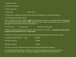 1. Name of event
2. Location required
3. Dates required
4. Start time Finish time
5. If the area is required outside these times for setting up etc. please give details.
6. Anticipated attendance figure
If the anticipated number exceeds 499 this application and a more in-depth traffic management
form with be reviewed by HBC’s Safety Advisory Group. Please use the link to access the Traffic
Management form and for further information.
7. Is the event Commercial? Charity / Fundraising?
8. Please provide details of all attractions and activities at the event. A site plan should also be
prepared and submitted if it is a large event.
9. Have you contacted Havant Borough Council licensing department to enquire about
Temporary Event Notices – music Yes/No
Premises licenses Yes/No
Selling of Alcohol Yes/No
10. Please state the reference number the licensing department provided
11. Please state the reference number or contact name giving permission to site your
advertisements? Please refer to website in guidance notes for more information
 