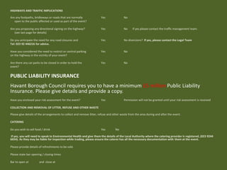 HIGHWAYS AND TRAFFIC IMPLICATIONS
Are any footpaths, bridleways or roads that are normally Yes No
open to the public affected or used as part of the event?
Are you proposing any directional signing on the highway? Yes No If yes please contact the traffic management team.
(see last page for details)
Do you anticipate the need for any road closures and Yes No diversions? If yes, please contact the Legal Team
Tel: 023 92 446216 for advice.
Have you considered the need to restrict or control parking Yes No
on the highway in the vicinity of your event?
Are there any car parks to be closed in order to hold the Yes No
event?
PUBLIC LIABILITY INSURANCE
Havant Borough Council requires you to have a minimum £5 million Public Liability
Insurance. Please give details and provide a copy.
Have you enclosed your risk assessment for the event? Yes Permission will not be granted until your risk assessment is received
COLLECTION AND REMOVAL OF LITTER, REFUSE AND OTHER WASTE
Please give details of the arrangements to collect and remove litter, refuse and other waste from the area during and after the event.
CATERING
Do you wish to sell food / drink Yes No
If yes, you will need to speak to Environmental Health and give them the details of the Local Authority where the catering provider is registered, (023 9244
6654). As they may be liable for inspection while trading, please ensure the caterer has all the necessary documentation with them at the event.
Please provide details of refreshments to be sold.
Please state bar opening / closing times
Bar to open at and close at
 