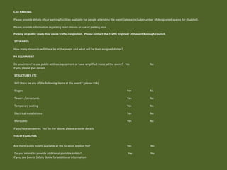 •
CAR PARKING
Please provide details of car parking facilities available for people attending the event (please include number of designated spaces for disabled).
Please provide information regarding road closure or use of parking area
Parking on public roads may cause traffic congestion. Please contact the Traffic Engineer at Havant Borough Council.
STEWARDS
How many stewards will there be at the event and what will be their assigned duties?
PA EQUIPMENT
Do you intend to use public address equipment or have amplified music at the event? Yes No
If yes, please give details.
STRUCTURES ETC
Will there be any of the following items at the event? (please tick)
Stages Yes No
Towers / structures Yes No
Temporary seating Yes No
Electrical installations Yes No
Marquees Yes No
If you have answered ‘Yes’ to the above, please provide details.
TOILET FACILITIES
Are there public toilets available at the location applied for? Yes No
Do you intend to provide additional portable toilets? Yes No
If yes, see Events Safety Guide for additional information
 