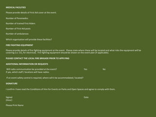 MEDICAL FACILITIES
Please provide details of First Aid cover at the event.
Number of Paramedics
Number of trained First Aiders
Number of First Aid posts
Number of ambulances
Which organisation will provide these facilities?
FIRE FIGHTING EQUIPMENT
Please provide details of fire fighting equipment at the event. Please state where these will be located and what risks the equipment will be
covering (i.e. CO2 for electrical). Fire fighting equipment should be shown on the event plan (if applicable).
PLEASE CONTACT THE LOCAL FIRE BRIGADE PRIOR TO APPLYING
ADDITIONAL INFORMATION OR REQUESTS
Will radio communication be provided at the event? Yes No
If yes, which staff / locations will have radios.
If an event safety control is required, where will it be accommodated / located?
SIGNATURE
I confirm I have read the Conditions of Hire for Events on Parks and Open Spaces and agree to comply with them.
Signed Date
(Hirer)
Please Print Name
 
