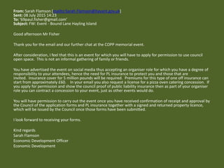 From: Sarah Flamson [mailto:Sarah.Flamson@havant.gov.uk]
Sent: 08 July 2015 14:23
To: '69paul.fisher@gmail.com'
Subject: FW: Event - Bound Lane Hayling Island
Good afternoon Mr Fisher
Thank you for the email and our further chat at the COPP memorial event.
After consideration, I feel that this is an event for which you will have to apply for permission to use council
open space. This is not an informal gathering of family or friends.
You have advertised the event on social media thus accepting an organiser role for which you have a degree of
responsibility to your attendees, hence the need for PL insurance to protect you and those that are
invited. Insurance cover for 5 million pounds will be required. Premiums for this type of one off insurance can
start from approximately £60. In your email you also request a license for a pizza oven catering concession. If
you apply for permission and show the council proof of public liability insurance then as part of your organiser
role you can contract a concession to your event, just as other events would do.
You will have permission to carry out the event once you have received confirmation of receipt and approval by
the Council of the application forms and PL insurance together with a signed and returned property licence,
which will be issued by the Council once those forms have been submitted.
I look forward to receiving your forms.
Kind regards
Sarah Flamson
Economic Development Officer
Economic Development
 