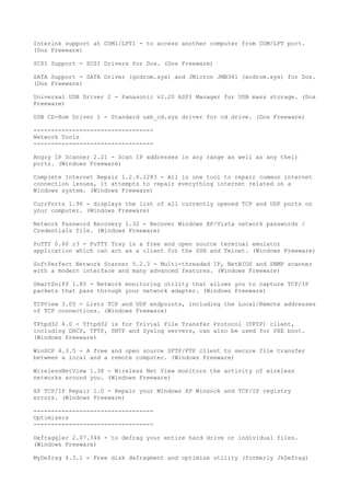 Interlnk support at COM1/LPT1 - to access another computer from COM/LPT port.
(Dos Freeware)

SCSI Support - SCSI Drivers for Dos. (Dos Freeware)

SATA Support - SATA Driver (gcdrom.sys) and JMicron JMB361 (xcdrom.sys) for Dos.
(Dos Freeware)

Universal USB Driver 2 - Panasonic v2.20 ASPI Manager for USB mass storage. (Dos
Freeware)

USB CD-Rom Driver 1 - Standard usb_cd.sys driver for cd drive. (Dos Freeware)

----------------------------------
Network Tools
----------------------------------

Angry IP Scanner 2.21 - Scan IP addresses in any range as well as any their
ports. (Windows Freeware)

Complete Internet Repair 1.2.8.1283 - All in one tool to repair common internet
connection issues, it attempts to repair everything internet related on a
Windows system. (Windows Freeware)

CurrPorts 1.96 - displays the list of all currently opened TCP and UDP ports on
your computer. (Windows Freeware)

Network Password Recovery 1.32 - Recover Windows XP/Vista network passwords /
Credentials file. (Windows Freeware)

PuTTY 0.60 r3 - PuTTY Tray is a free and open source terminal emulator
application which can act as a client for the SSH and Telnet. (Windows Freeware)

SoftPerfect Network Scanner 5.2.3 - Multi-threaded IP, NetBIOS and SNMP scanner
with a modern interface and many advanced features. (Windows Freeware)

SmartSniff 1.85 - Network monitoring utility that allows you to capture TCP/IP
packets that pass through your network adapter. (Windows Freeware)

TCPView 3.05 - Lists TCP and UDP endpoints, including the Local/Remote addresses
of TCP connections. (Windows Freeware)

TFtpd32 4.0 - Tftpd32 is for Trivial File Transfer Protocol (TFTP) client,
including DHCP, TFTP, SNTP and Syslog servers, can also be used for PXE boot.
(Windows Freeware)

WinSCP 4.3.5 - A free and open source SFTP/FTP client to secure file transfer
between a local and a remote computer. (Windows Freeware)

WirelessNetView 1.38 - Wireless Net View monitors the activity of wireless
networks around you. (Windows Freeware)

XP TCP/IP Repair 1.0 - Repair your Windows XP Winsock and TCP/IP registry
errors. (Windows Freeware)

----------------------------------
Optimizers
----------------------------------

Defraggler 2.07.346 - to defrag your entire hard drive or individual files.
(Windows Freeware)

MyDefrag 4.3.1 - Free disk defragment and optimize utility (formerly JkDefrag)
 