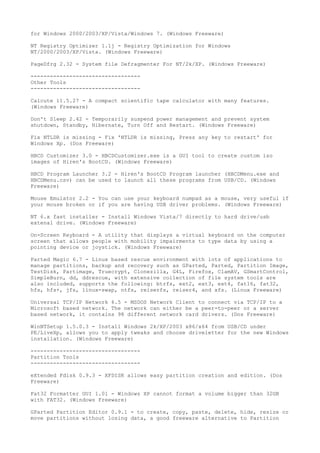 for Windows 2000/2003/XP/Vista/Windows 7. (Windows Freeware)

NT Registry Optimizer 1.1j - Registry Optimization for Windows
NT/2000/2003/XP/Vista. (Windows Freeware)

PageDfrg 2.32 - System file Defragmenter For NT/2k/XP. (Windows Freeware)

----------------------------------
Other Tools
----------------------------------

Calcute 11.5.27 - A compact scientific tape calculator with many features.
(Windows Freeware)

Don't Sleep 2.42 - Temporarily suspend power management and prevent system
shutdown, Standby, Hibernate, Turn Off and Restart. (Windows Freeware)

Fix NTLDR is missing - Fix 'NTLDR is missing, Press any key to restart' for
Windows Xp. (Dos Freeware)

HBCD Customizer 3.0 - HBCDCustomizer.exe is a GUI tool to create custom iso
images of Hiren's BootCD. (Windows Freeware)

HBCD Program Launcher 3.2 - Hiren's BootCD Program launcher (HBCDMenu.exe and
HBCDMenu.csv) can be used to launch all these programs from USB/CD. (Windows
Freeware)

Mouse Emulator 2.2 - You can use your keyboard numpad as a mouse, very useful if
your mouse broken or if you are having USB driver problems. (Windows Freeware)

NT 6.x fast installer - Install Windows Vista/7 directly to hard drive/usb
extenal drive. (Windows Freeware)

On-Screen Keyboard - A utility that displays a virtual keyboard on the computer
screen that allows people with mobility impairments to type data by using a
pointing device or joystick. (Windows Freeware)

Parted Magic 6.7 - Linux based rescue environment with lots of applications to
manage partitions, backup and recovery such as GParted, Parted, Partition Image,
TestDisk, Partimage, Truecrypt, Clonezilla, G4L, Firefox, ClamAV, GSmartControl,
SimpleBurn, dd, ddrescue, with extensive collection of file system tools are
also included, supports the following: btrfs, ext2, ext3, ext4, fat16, fat32,
hfs, hfs+, jfs, linux-swap, ntfs, reiserfs, reiser4, and xfs. (Linux Freeware)

Universal TCP/IP Network 6.5 - MSDOS Network Client to connect via TCP/IP to a
Microsoft based network. The network can either be a peer-to-peer or a server
based network, it contains 98 different network card drivers. (Dos Freeware)

WinNTSetup 1.5.0.3 - Install Windows 2k/XP/2003 x86/x64 from USB/CD under
PE/LiveXp, allows you to apply tweaks and choose driveletter for the new Windows
installation. (Windows Freeware)

----------------------------------
Partition Tools
----------------------------------

eXtended Fdisk 0.9.3 - XFDISK allows easy partition creation and edition. (Dos
Freeware)

Fat32 Formatter GUI 1.01 - Windows XP cannot format a volume bigger than 32GB
with FAT32. (Windows Freeware)

GParted Partition Editor 0.9.1 - to create, copy, paste, delete, hide, resize or
move partitions without losing data, a good freeware alternative to Partition
 