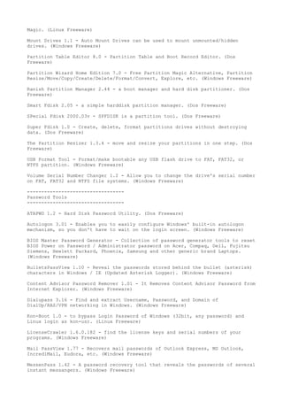 Magic. (Linux Freeware)

Mount Drives 1.1 - Auto Mount Drives can be used to mount unmounted/hidden
drives. (Windows Freeware)

Partition Table Editor 8.0 - Partition Table and Boot Record Editor. (Dos
Freeware)

Partition Wizard Home Edition 7.0 - Free Partition Magic Alternative, Partition
Resize/Move/Copy/Create/Delete/Format/Convert, Explore, etc. (Windows Freeware)

Ranish Partition Manager 2.44 - a boot manager and hard disk partitioner. (Dos
Freeware)

Smart Fdisk 2.05 - a simple harddisk partition manager. (Dos Freeware)

SPecial Fdisk 2000.03v - SPFDISK is a partition tool. (Dos Freeware)

Super Fdisk 1.0 - Create, delete, format partitions drives without destroying
data. (Dos Freeware)

The Partition Resizer 1.3.4 - move and resize your partitions in one step. (Dos
Freeware)

USB Format Tool - Format/make bootable any USB flash drive to FAT, FAT32, or
NTFS partition. (Windows Freeware)

Volume Serial Number Changer 1.2 - Allow you to change the drive's serial number
on FAT, FAT32 and NTFS file systems. (Windows Freeware)

----------------------------------
Password Tools
----------------------------------

ATAPWD 1.2 - Hard Disk Password Utility. (Dos Freeware)

Autologon 3.01 - Enables you to easily configure Windows' built-in autologon
mechanism, so you don't have to wait on the login screen. (Windows Freeware)

BIOS Master Password Generator - Collection of password generator tools to reset
BIOS Power on Password / Administrator password on Acer, Compaq, Dell, Fujitsu
Siemens, Hewlett Packard, Phoenix, Samsung and other generic brand Laptops.
(Windows Freeware)

BulletsPassView 1.10 - Reveal the passwords stored behind the bullet (asterisk)
characters in Windows / IE (Updated Asterisk Logger). (Windows Freeware)

Content Advisor Password Remover 1.01 - It Removes Content Advisor Password from
Internet Explorer. (Windows Freeware)

Dialupass 3.16 - Find and extract Username, Password, and Domain of
DialUp/RAS/VPN networking in Windows. (Windows Freeware)

Kon-Boot 1.0 - to bypass Login Password of Windows (32bit, any password) and
Linux login as kon-usr. (Linux Freeware)

LicenseCrawler 1.6.0.182 - find the license keys and serial numbers of your
programs. (Windows Freeware)

Mail PassView 1.77 - Recovers mail passwords of Outlook Express, MS Outlook,
IncrediMail, Eudora, etc. (Windows Freeware)

MessenPass 1.42 - A password recovery tool that reveals the passwords of several
instant messangers. (Windows Freeware)
 