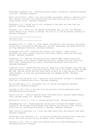 ProcessActivityView 1.11 - Detailed process access information read/write/opened
files etc. (Windows Freeware)

RKill (07-12-2011) - RKill just kills malware processes, imports a Registry file
that removes incorrect file associations and fixes policies that stop us from
using certain tools. (Windows Freeware)

RunAsDate 1.10 - allows you to run a program in the date and time that you
specify. (Windows Freeware)

Unlocker 1.9.1 - This tool can delete file/folder when you get this message -
Cannot delete file: Access is denied, The file is in use by another program etc.
(Windows Freeware)

----------------------------------
Recovery Tools
----------------------------------

DataRescue DD 1.0 - DrDD is a disk imager intended for data recovery and backup
of partially corrupted storage devices, the main advantages are Range Selection
and Copy Backward Direction. (Windows Freeware)

DiskDigger 0.8.3.176 - Undelete and recover lost photos, videos, music,
documents and other formats from your hard drive, memory cards and USB flash
drives. (Windows Freeware)

DiskGenius 3.2 - Restore deleted partition, Rebuild MBR, Rebuild partition
table, Recover files, Restore formatted partition, Backup files by partition,
Disk clone, Backup partition table, Create/Delete/Format Partitions etc.
(Windows Shareware)

IsoBuster 2.8.5 - CD/DVD/Blu-ray and Disk Image File data recovery tool that can
read and extract files, tracks and sessions from CD-i, VCD, SVCD, CD-ROM, CD-ROM
XA, DVD, DVCD BD and HD DVD and other media as well as a wide variety of disk
image formats, it also has retry-mechanisms for damaged CD/DVD. (Windows
Shareware)

Partition Find and Mount 2.31 - Partition Find and Mount software is designed to
find lost or deleted partitions. (Windows Freeware)

PartitionRecovery 1.0 - A freeware tool to recover accidentally deleted
partitions. (Windows Freeware)

PhotoRec 6.13b - Tool to Recover File and pictures from Dos/Windows/Linux.
(Windows/Dos/Linux Freeware)

Recuva 1.41.537 - Restore deleted files from Hard Drive, Digital Camera Memory
Card, usb mp3 player etc. (Windows Freeware)

Restoration 3.2.13 - a tool to recover deleted files. (Windows Freeware)

ShadowExplorer 0.8 - Shadow Explorer allows you to browse the shadow copies
created by the Windows Volume Shadow Copy Service and retrieve older versions
from files you accidentally deleted or altered. (Windows Freeware)

Smart Partition Recovery 3.3 - Find Lost NTFS partitions and restore them back.
(Windows Freeware)

SoftPerfect File Recovery 1.2 - to restore accidentally deleted files from hard
drive, USB flash drives, CF and SD memory cards. (Windows Freeware)

TestDisk 6.13b - Tool to check and undelete partition from Dos/Windows/Linux.
(Windows/Dos/Linux Freeware)
 