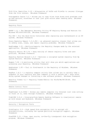 TrID File Identifier 2.10 - Alternative of UnChk and FileChk to recover filetype
from the file content. (Windows Freeware)

Unstoppable Copier 5.2 - Allows you to copy files from disks with problems such
as bad sectors, scratches or that just give errors when reading data. (Windows
Freeware)

----------------------------------
Registry Tools
----------------------------------

ERUNT 1.1j - The Emergency Recovery Utility NT Registry Backup and Restore for
Windows NT/2000/2003/XP. (Windows Freeware)

Fix HDC - Fix the Hard Drive Controller when replacing your motherboard on an XP
system. (Windows Freeware)

Glary Registry Repair 3.3.0.852 - an advanced registry cleaner that allows you
to safely scan, clean, and repair registry problems. (Windows Freeware)

RegFromApp 1.22 - Monitors/exports the Registry changes made by the selected
application. (Windows Freeware)

Registry Editor PE 0.9c - Easy editing of remote registry hives and user
profiles. (Windows Freeware)

Registry Restore Wizard 1.0.4 - Restores a corrupted system registry from Xp
System Restore. (Windows Freeware)

Regmon 7.04 - A monitoring utility that will show you which applications are
accessing your Registry. (Windows Freeware)

RegScanner 1.85 - Tool to find/search in the Registry of Windows. (Windows
Freeware)

RegShot 1.8.2 - a registry compare utility that allows you to quickly take a
snapshot of your registry and then compare it with a second one - done after
doing system changes or installing a new software product. (Windows Freeware)

Registry Viewer 4.2 - Registry Viewer/Editor for Win9x/Me/NT/2K/XP. (Dos
Freeware)

----------------------------------
Remote Control Tools
----------------------------------

TeamViewer 6.0.10462 - Access any remote computer via Internet just like sitting
in front of it, even through firewalls. (Windows Freeware)

TightVNC 2.0.4 - Cross-platform Remote Desktop Software to view/control remote
pc with mouse and keyboard. (Windows Freeware)

----------------------------------
Security / Encryption Tools
----------------------------------

DiskCryptor 0.9 - High speed disk encryption tool to encrypt all
disk/partitions, including the system partition encryption support. (Windows
Freeware)

FreeOTFE 5.21 - Free, open source, on-the-fly transparent disk encryption
program. (Windows Freeware)
 