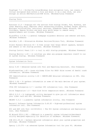 TrueCrypt 7.1 - On-the-fly Linux/Windows disk encryption tool, can create a
virtual encrypted disk within a file and mount it as a real disk, can also
encrypt an entire HDD/Partition/USB Drive. (Windows/Linux Freeware)

----------------------------------
Startup Tools
----------------------------------

Autoruns 11.0 - Displays All the entries from startup folder, Run, RunOnce, and
other Registry keys, Explorer shell extensions,toolbars, browser helper objects,
Winlogon notifications, auto-start services, Scheduled Tasks, Winsock, LSA
Providers, Remove Drivers and much more which helps to remove nasty
spyware/adware and viruses. (Windows Freeware)

HijackThis 2.0.5b - a general homepage hijackers detector and remover and more.
(Windows Freeware)

ServiWin 1.48 - Alternative Windows Services/Drivers Tool. (Windows Freeware)

Silent Runners Revision 63 - A free script that helps detect spyware, malware
and adware in the startup process. (Windows Freeware)

Startup Control Panel 2.8 - a tool to edit startup programs. (Windows Freeware)

Startup Monitor 1.02 - it notifies you when any program registers itself to run
at system startup. (Windows Freeware)

----------------------------------
System Information Tools
----------------------------------

Astra 5.50 - Advanced System info Tool and Reporting Assistant. (Dos Freeware)

BlueScreenView 1.40 - Scans minidump files for BSOD (blue screen of death) crash
information. (Windows Freeware)

CPU Identification utility 1.20 - CHKCPU.EXE Detailed information on CPU. (Dos
Freeware)

CPU-Z 1.58 - It gathers information on some of the main devices of your system.
(Windows Freeware)

CTIA CPU Information 2.7 - another CPU information tool. (Dos Freeware)

Drive Temperature 1.0 - Hard Disk Drive temperature meter. (Windows Freeware)

GPU-Z 0.5.5 - A lightweight utility designed to give you all information about
your video card and GPU. (Windows Freeware)

HWiNFO 5.5.2 - a powerful system information utility. (Dos Freeware)

Navratil Software System Information 0.60.45 - High-end professional system
information tool. (Dos Freeware)

PCI and AGP info Tool (12-09-2011) - The PCI System information and Exploration
tool. (Dos Freeware)

PC Wizard 2010.1.961 - PCWizard is a powerful system information/benchmark
utility designed especially for detection of hardware. (Windows Freeware)

SIW 2011.09.16 - Gathers detailed information about your system properties and
settings. (Windows Freeware)

Speccy 1.13.276 - an advanced System Information tool for your PC. (Windows
 
