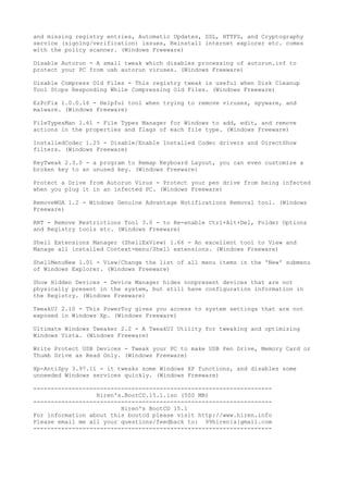 and missing registry entries, Automatic Updates, SSL, HTTPS, and Cryptography
service (signing/verification) issues, Reinstall internet explorer etc. comes
with the policy scanner. (Windows Freeware)

Disable Autorun - A small tweak which disables processing of autorun.inf to
protect your PC from usb autorun viruses. (Windows Freeware)

Disable Compress Old Files - This registry tweak is useful when Disk Cleanup
Tool Stops Responding While Compressing Old Files. (Windows Freeware)

EzPcFix 1.0.0.16 - Helpful tool when trying to remove viruses, spyware, and
malware. (Windows Freeware)

FileTypesMan 1.61 - File Types Manager for Windows to add, edit, and remove
actions in the properties and flags of each file type. (Windows Freeware)

InstalledCodec 1.25 - Disable/Enable Installed Codec drivers and DirectShow
filters. (Windows Freeware)

KeyTweak 2.3.0 - a program to Remap Keyboard Layout, you can even customize a
broken key to an unused key. (Windows Freeware)

Protect a Drive from Autorun Virus - Protect your pen drive from being infected
when you plug it in an infected PC. (Windows Freeware)

RemoveWGA 1.2 - Windows Genuine Advantage Notifications Removal tool. (Windows
Freeware)

RRT - Remove Restrictions Tool 3.0 - to Re-enable Ctrl+Alt+Del, Folder Options
and Registry tools etc. (Windows Freeware)

Shell Extensions Manager (ShellExView) 1.66 - An excellent tool to View and
Manage all installed Context-menu/Shell extensions. (Windows Freeware)

ShellMenuNew 1.01 - View/Change the list of all menu items in the 'New' submenu
of Windows Explorer. (Windows Freeware)

Show Hidden Devices - Device Manager hides nonpresent devices that are not
physically present in the system, but still have configuration information in
the Registry. (Windows Freeware)

TweakUI 2.10 - This PowerToy gives you access to system settings that are not
exposed in Windows Xp. (Windows Freeware)

Ultimate Windows Tweaker 2.2 - A TweakUI Utility for tweaking and optimizing
Windows Vista. (Windows Freeware)

Write Protect USB Devices - Tweak your PC to make USB Pen Drive, Memory Card or
Thumb Drive as Read Only. (Windows Freeware)

Xp-AntiSpy 3.97.11 - it tweaks some Windows XP functions, and disables some
unneeded Windows services quickly. (Windows Freeware)

--------------------------------------------------------------------
                  Hiren's.BootCD.15.1.iso (500 MB)
--------------------------------------------------------------------
                         Hiren's BootCD 15.1
For information about this bootcd please visit http://www.hiren.info
Please email me all your questions/feedback to: 99hiren{a}gmail.com
--------------------------------------------------------------------
 