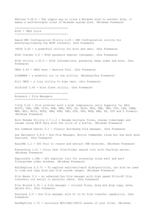 XXClone 0.58.0 - The simple way to clone a Windows disk to another disk, it
makes a self-bootable clone of Windows system disk. (Windows Freeware)

----------------------------------
BIOS / CMOS Tools
----------------------------------

Award DMI Configuration Utility 2.43 - DMI Configuration utility for
modifying/viewing the MIDF contents. (Dos Freeware)

!BIOS 3.20 - a powerfull utility for bios and cmos. (Dos Freeware)

BIOS Cracker 5.0 - BIOS password remover (cmospwd). (Dos Freeware)

BIOS Utility 1.35.0 - BIOS Informations, password, beep codes and more. (Dos
Freeware)

CMOS 0.93 - CMOS Save / Restore Tool. (Dos Freeware)

DISKMAN4 - a powerful all in one utility. (Windows/Dos Freeware)

Kill CMOS - a tiny utility to wipe cmos. (Dos Freeware)

UniFlash 1.40 - bios flash utility. (Dos Freeware)

----------------------------------
Browsers / File Managers
----------------------------------

7-Zip 9.22 - File archiver with a high compression ratio Supports 7z, ARJ,
BZIP2, CAB, CHM, CPIO, DEB, DMG, FAT, GZ, GZIP, HFS, IMA, IMG, ISO, LZH, LZMA,
MBR, MSI, NSIS, NTFS, RAR, RPM, TAR, UDF, VHD, WIM, XAR, XZ, ZIP and Z formats.
(Windows Freeware)

Bulk Rename Utility 2.7.1.2 - Rename multiple files, change timestamps and
rename using EXIF data with the click of a button. (Windows Freeware)

Dos Command Center 5.1 - Classic dos-based file manager. (Dos Freeware)

Dos Navigator 6.4.0 - Dos File Manager, Norton Commander clone but has much more
features. (Dos Freeware)

EasyUHA 1.1 - GUI Tool to create and extract UHA Archives. (Windows Freeware)

Everything 1.21 - Ultra fast file/folder search tool with ftp/http server.
(Windows Freeware)

Explore2fs 1.08b - GUI explorer tool for accessing linux ext2 and ext3
filesystems under windows. (Windows Freeware)

Ext2Explore 2.2.71 - To explore ext2/ext3/ext4 disk/partition, can also be used
to view and copy disk and file system images. (Windows Freeware)

File Maven 3.5 - an advanced Dos file manager with high speed PC-to-PC file
transfers via serial or parallel cable. (Dos Freeware)

File Wizard 1.35 - a file manager - colored files, drag and drop copy, move,
delete etc. (Dos Freeware)

FastLynx 2.0 - Dos file manager with Pc to Pc file transfer capability. (Dos
Freeware)

HashMyFiles 1.72 - Calculate MD5/SHA1/CRC32 hashes of your files. (Windows
 