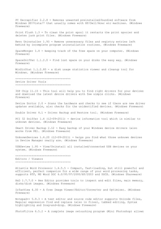 PC Decrapifier 2.2.8 - Removes unwanted preinstalled/bundled software from
Windows XP/Vista/7 that usually comes with HP/Dell/Acer etc machines. (Windows
Freeware)

Print Flush 1.3 - To clean the print spool it restarts the print spooler and
deletes junk print files. (Windows Freeware)

Revo Uninstaller 1.93 - Remove unnecessary files and registry entries left
behind by incomplete program uninstallation routines. (Windows Freeware)

SpaceMonger 1.4 - keeping track of the free space on your computer. (Windows
Freeware)

SpaceSniffer 1.1.2.0 - Find lost space on your disks the easy way. (Windows
Freeware)

WinDirStat 1.1.2.80 - a disk usage statistics viewer and cleanup tool for
Windows. (Windows Freeware)

----------------------------------
Device Driver Tools
----------------------------------

3DP Chip 11.10 - This tool will help you to find right drivers for your devices
and download the latest device drivers with few simple clicks. (Windows
Freeware)

Device Doctor 2.0 - Scans the hardware and checks to see if there are new driver
updates available, also checks for the unidentified devices. (Windows Freeware)

Double Driver 4.1 - Driver Backup and Restore tool. (Windows Freeware)

PCI 32 Sniffer 1.4 (12-09-2011) - device information tool which is similar to
unknown devices. (Windows Freeware)

Smart Driver Backup 2.12 - Easy backup of your Windows device drivers (also
works from PE). (Windows Freeware)

UnknownDevices 1.4.20 (12-09-2011) - helps you find what those unknown devices
in Device Manager really are. (Windows Freeware)

USBDeview 1.95 - View/Uninstall all installed/connected USB devices on your
system. (Windows Freeware)

----------------------------------
Editors / Viewers
----------------------------------

Atlantis Word Processor 1.6.5.5 - Compact, fast-loading, but still powerful and
efficient, perfect companion for a wide range of your word processing tasks,
supports RTF, MS Word DOC 6.0/95/97/2000/XP/2003 and DOCX. (Windows Shareware)

HxD 1.7.7.0 - Hex Editor provides tools to inspect and edit files, main memory,
disks/disk images. (Windows Freeware)

IrfanView 4.30 - A free Image Viewer/Editor/Converter and Optimizer. (Windows
Freeware)

Notepad++ 5.9.3 - A text editor and source code editor supports Unicode files,
Regular expression find and replace (also in files), tabbed editing, Syntax
highlighting and Drag-and-drop. (Windows Freeware)

PhotoFiltre 6.5.2 - A complete image retouching program (Mini Photoshop) allows
 