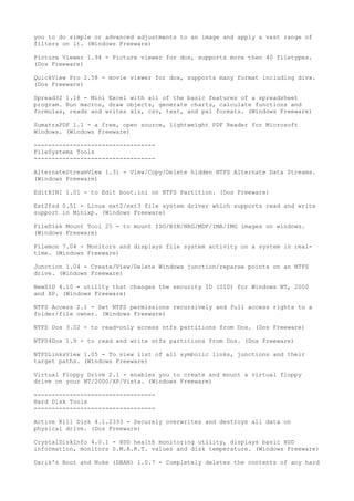 you to do simple or advanced adjustments to an image and apply a vast range of
filters on it. (Windows Freeware)

Picture Viewer 1.94 - Picture viewer for dos, supports more then 40 filetypes.
(Dos Freeware)

QuickView Pro 2.58 - movie viewer for dos, supports many format including divx.
(Dos Freeware)

Spread32 1.18 - Mini Excel with all of the basic features of a spreadsheet
program. Run macros, draw objects, generate charts, calculate functions and
formulas, reads and writes xls, csv, text, and pxl formats. (Windows Freeware)

SumatraPDF 1.1 - a free, open source, lightweight PDF Reader for Microsoft
Windows. (Windows Freeware)

----------------------------------
FileSystems Tools
----------------------------------

AlternateStreamView 1.31 - View/Copy/Delete hidden NTFS Alternate Data Streams.
(Windows Freeware)

EditBINI 1.01 - to Edit boot.ini on NTFS Partition. (Dos Freeware)

Ext2fsd 0.51 - Linux ext2/ext3 file system driver which supports read and write
support in Minixp. (Windows Freeware)

FileDisk Mount Tool 25 - to mount ISO/BIN/NRG/MDF/IMA/IMG images on windows.
(Windows Freeware)

Filemon 7.04 - Monitors and displays file system activity on a system in real-
time. (Windows Freeware)

Junction 1.04 - Create/View/Delete Windows junction/reparse points on an NTFS
drive. (Windows Freeware)

NewSID 4.10 - utility that changes the security ID (SID) for Windows NT, 2000
and XP. (Windows Freeware)

NTFS Access 2.1 - Set NTFS permissions recursively and full access rights to a
folder/file owner. (Windows Freeware)

NTFS Dos 3.02 - to read-only access ntfs partitions from Dos. (Dos Freeware)

NTFS4Dos 1.9 - to read and write ntfs partitions from Dos. (Dos Freeware)

NTFSLinksView 1.05 - To view list of all symbolic links, junctions and their
target paths. (Windows Freeware)

Virtual Floppy Drive 2.1 - enables you to create and mount a virtual floppy
drive on your NT/2000/XP/Vista. (Windows Freeware)

----------------------------------
Hard Disk Tools
----------------------------------

Active Kill Disk 4.1.2393 - Securely overwrites and destroys all data on
physical drive. (Dos Freeware)

CrystalDiskInfo 4.0.1 - HDD health monitoring utility, displays basic HDD
information, monitors S.M.A.R.T. values and disk temperature. (Windows Freeware)

Darik's Boot and Nuke (DBAN) 1.0.7 - Completely deletes the contents of any hard
 