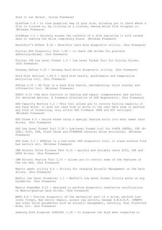 disk it can detect. (Linux Freeware)

DiskView 2.4 - to view graphical map of your disk, allowing you to check where a
file is located or, by clicking on a cluster, seeing which file occupies it.
(Windows Freeware)

DiskWipe 1.2 - Securely erases the contents of a disk replacing it with random
data or leaving the drive completely blank. (Windows Freeware)

ExcelStor's ESTest 4.50 - ExcelStor hard disk diagnostic utility. (Dos Freeware)

Fujitsu HDD Diagnostic Tool 7.00 - to check IDE drives for possible
defects/problems. (Dos Freeware)

Fujitsu IDE Low Level Format 1.0 - Low Level Format Tool for Fujitsu Drives.
(Dos Freeware)

Gateway GwScan 5.12 - Gateway hard drive diagnostic utility. (Dos Freeware)

Hard Disk Sentinel 1.00.5 - Hard Disk health, performance and temperature
monitoring tool. (Dos Freeware)

HDTune 2.55 - HD Tune is a hard disk health, benchmarking, error scanner and
information tool. (Windows Freeware)

HDAT2 4.53 -the main function is testing and repair (regenerates) bad sectors
for detected devices. A freeware alternative of HDD Regenerator. (Dos Freeware)

HDD Capacity Restore 1.2 - This tool allows you to restore factory capacity of
any hard drive. it does not read from or write to the user data area or perform
any kind of formatting, only alters HDD firmware (HPA and DCO settings).
(Windows Freeware)

HDD Erase 4.0 - Secure erase using a special feature built into most newer hard
drives. (Dos Freeware)

HDD Low Level Format Tool 2.36 - Low-level format tool for S-ATA (SATA), IDE (E-
IDE), SCSI, USB, Flash Cards and FIREWIRE external drive enclosures. (Windows
Freeware)

HDD Scan 3.3 - HDDScan is a Low-level HDD diagnostic tool, it scans surface find
bad sectors etc. (Windows Freeware)

IBM Hitachi Drive Fitness Test 4.16 - quickly and reliably tests SCSI, IDE and
SATA drives. (Dos Freeware)

IBM Hitachi Feature Tool 2.15 - allows you to control some of the features of
the the HDD. (Dos Freeware)

Maxtor amset utility 4.0 - Utility for changing Acoustic Management on the hard
drives. (Dos Freeware)

Maxtor Low Level Formatter 1.1 - Maxtor's Low Level Format Utility works on any
harddrive. (Dos Freeware)

Maxtor PowerMax 4.23 - designed to perform diagnostic read/write verifications
on Maxtor/Quantum hard drives. (Dos Freeware)

MHDD 4.6 - Precise diagnostic of the mechanical part of a drive, perform Low-
level format, Bad Sector Sepair, access raw sectors, manage S.M.A.R.T. (SMART)
and other drive parameters such as acoustic management, security, Host Protected
Area, etc. (Dos Freeware)

Samsung Disk Diagnose (SHDIAG) 1.28 - to diagnose the disk when suspected to
 