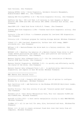 have failures. (Dos Freeware)

Samsung ESTOOL 3.01v - Drive Diagnostic, Automatic Acoustic Management,
Enable/Disable SMART etc. (Dos Freeware)

Samsung HDD Utility(HUTIL) 2.10 - The Drive Diagnostic Utility. (Dos Freeware)

SeaTools for Dos - GUI 2.23 Text 1.10 versions to test Seagate or Maxtor
Parallel ATA (PATA and IDE) and Serial ATA (SATA) interface disc drives. (Dos
Freeware)

SmartUDM 2.00 - Hard Disk Drive S.M.A.R.T. Viewer. (Dos Freeware)

Toshiba Hard Disk Diagnostic 2.00b - Toshiba hard drive diagnostic utility. (Dos
Freeware)

Victoria 3.33e and 3.52rus - a freeware program for low-level HDD diagnostics.
(Dos Freeware)

Victoria 4.46 - Universal program for testing storage devices (Windows Freeware)

ViVard 1.0 - HDD low-level diagnostics, Surface test with remap, SMART-
attributes etc. (Dos Freeware)

WDClear 1.30 - Restore/Erases the drive back to a factory condition. (Dos
Freeware)

WDIDLE3 1.05 - Modifies the behavior of a Western Digital Green drive to wait
longer before positioning the heads in their park position and turning off
unnecessary electronics. (Dos Freeware)

Western Digital Data Lifeguard Tools 11.2 - for the installation of Western
Digital EIDE Hard Drives. (Dos Freeware)

Western Digital Diagnostics (DLGDIAG) 5.19 - to quickly and efficiently verify
the status of the drive. (Dos Freeware)

Western Digital Data Lifeguard Tools 1.24 - to perform drive identification,
diagnostics, and repairs on most WD drives (Windows Freeware)

----------------------------------
MBR (Master Boot Record) Tools
----------------------------------

BellaVista 1.1.0.66 - Formerly BCD Editor with lots of options to configure
Windows for a developer. (Windows Freeware)

Boot Partition 2.60 - add Partition in the Windows NT/2000/XP Multi-boot loader.
(Dos Freeware)

BootFix Utility - Run this utility if you get 'Invalid system disk' message.
(Dos Freeware)

BootSect 6.0.6 - Boot Sector Manipulation Tool, This tool replaces FixFAT.exe
and FixNTFS.exe. (Windows Freeware)

BootICE 0.9.2011.0512 - a boot sector manipulation utility to edit MBR/PBR/BCD.
(Windows Freeware)

DiskMan 4.2 - all in one tool for cmos, bios, bootrecord and more. (Windows/Dos
Freeware)

FbInst 1.6 - A tool to create universal flash boot disk that boots from all
computers. (Windows Freeware)
 