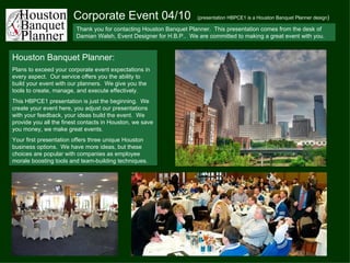 Corporate Event 04/10  (presentation HBPCE1 is a Houston Banquet Planner design ) Thank you for contacting Houston Banquet Planner.  This presentation comes from the desk of Damian Walsh, Event Designer for H.B.P..  We are committed to making a great event with you. Houston Banquet Planner: Plans to exceed your corporate event expectations in every aspect.  Our service offers you the ability to build your event with our planners.  We give you the tools to create, manage, and execute effectively. This HBPCE1 presentation is just the beginning.  We create your event here, you adjust our presentations with your feedback, your ideas build the event.  We provide you all the finest contacts in Houston, we save you money, we make great events. Your first presentation offers three unique Houston business options.  We have more ideas, but these choices are popular with companies as employee morale boosting tools and team-building techniques. 