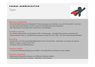 C H A N G E K O M M U N I K AT I O N
Tipps
Stakeholder identifizieren
- Konkrete Bedürfnisse aller beteiligten Personengruppen durchdenken, die „Schmerzpunkte“ sammeln
und als einen wesentlichen Punkt in das Kommunikationskonzept integrieren.
- Alle Stakeholder auf Augenhöhe ansprechen und beteiligen.
Perspektive wechseln
- Ein anderer Blickwinkel auf Situationen hilft zu überzeugen, vermittelt Erkenntnisse, erleichtert die
Kommunikation über zu verändernde Situationen (holen Sie sich Hilfe, z.B. über Unternehmenstheater).
Storytelling
- Gemeinsam mit Führungskräften/Mitarbeitern/innen Geschichten entwickeln und diese mit eigenen
Mitteln umsetzen lassen (kein PPT).
- Animieren Sie zum Selbstmachen.
Freiräume schaffen
- Formate für Mitarbeiterbeteiligung schaffen und ausprobieren (analog und/oder digital)
Emotionen ansprechen
- Spielerische Elemente einbauen und Mitmach-Aktionen planen.
- Humoristische Elemente zulassen, aufgreifen und einsetzen
 