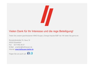 Vielen Dank für Ihr Interesse und die rege Beteiligung!
Treten Sie unserer geschlossenen XING-Gruppe „Change Impulse B2B“ bei. Wir laden Sie gerne ein.
Ronsdorferstraße 74, Haus 16
40233 Düsseldorf
Fon 0211/492 29 27
E-Mail: a.behler@heithausen.de
Internet: www.heithausen-behler.de
Folgen Sie uns auch auf:
 