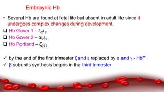 Embroynic Hb
• Several Hb are found at fetal life but absent in adult life since it
undergoes complex changes during development.
 Hb Gover 1 – ζ2ε2
 Hb Gover 2 – α2ε2
 Hb Portland – ζ22
 by the end of the first trimester ζ and ε replaced by α and  - HbF
 β subunits synthesis begins in the third trimester
Dr.N.Sivaranjani
 