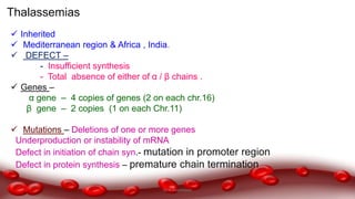 Thalassemias
 Inherited
 Mediterranean region & Africa , India.
 DEFECT –
- Insufficient synthesis
- Total absence of either of α / β chains .
 Genes –
α gene – 4 copies of genes (2 on each chr.16)
β gene – 2 copies (1 on each Chr.11)
 Mutations – Deletions of one or more genes
Underproduction or instability of mRNA
Defect in initiation of chain syn.- mutation in promoter region
Defect in protein synthesis – premature chain termination
Dr.N.Sivaranjani
 