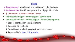 Types
 thalassemias: Insufficient production of  globin chain
 thalassemias: Insufficient production of  globin chain
• β thalassemia is more common than α .
• Thalassemia major – homozygous- severe form
• Thalassemia minor – heterozygous –minimal symptoms
 Lack of coordination in α & β chains
 Impaired Hb synthesis.
Formation of insoluble aggregates of excess chain
damages RBC – Hemolytic Anemia.
Dr.N.Sivaranjani
 