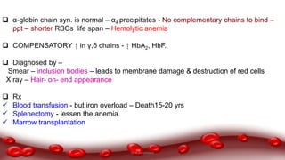  α-globin chain syn. is normal – α4 precipitates - No complementary chains to bind –
ppt – shorter RBCs life span – Hemolytic anemia
 COMPENSATORY ↑ in γ,δ chains - ↑ HbA2, HbF.
 Diagnosed by –
Smear – inclusion bodies – leads to membrane damage & destruction of red cells
X ray – Hair- on- end appearance
 Rx
 Blood transfusion - but iron overload – Death15-20 yrs
 Splenectomy - lessen the anemia.
 Marrow transplantation
Dr.N.Sivaranjani
 