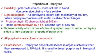 Properties of Porphyrins
 Solubility - polar side chains - more soluble in blood
Non polar side chains – less soluble
 Light absorption - All porphyrins absorb light maximally at 400 nm.
When porphyrin combines with metal its absorption changes.
 Protoporphyrin IX absorbs light at 645 nm
 Heme (protoporphyrin IX + Fe) absorbs light at 545 nm
 Photosensitivity which is one of clinical symptom seen in some porphyrias
is due to light absorption property of porphyrins
 All porphyrins are colored compounds
 Fluorescence - Porphyrins show fluorescence in organic solvents when
they are exposed to UV-light. It is used to detect porphyrins in biological
fluids. Dr.N.Sivaranjani
 