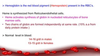  Hemoglobin is the red blood pigment (Hemoprotein) present in the RBC’s.
Heme is synthesized from Reticuloendothelial cells.
• Heme activates synthesis of globin in nucleated reticulocytes of bone
marrow cells.
• Two chains of globin are formed independently at same rate. (15% a.a from
daily protein intake )
 Normal level in blood:
14-16 g/dl in males
13-15 g/dl in females
Dr.N.Sivaranjani
 