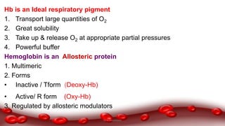 Hb is an Ideal respiratory pigment
1. Transport large quantities of O2
2. Great solubility
3. Take up & release O2 at appropriate partial pressures
4. Powerful buffer
Hemoglobin is an Allosteric protein
1. Multimeric
2. Forms
• Inactive / Tform (Deoxy-Hb)
• Active/ R form (Oxy-Hb)
3. Regulated by allosteric modulators
Dr.N.Sivaranjani
 