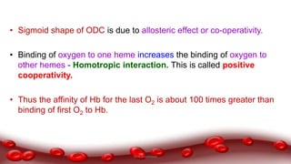• Sigmoid shape of ODC is due to allosteric effect or co-operativity.
• Binding of oxygen to one heme increases the binding of oxygen to
other hemes - Homotropic interaction. This is called positive
cooperativity.
• Thus the affinity of Hb for the last O2 is about 100 times greater than
binding of first O2 to Hb.
Dr.N.Sivaranjani
 