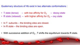 Quaternary structure of Hb exist in two alternate conformations :
• T state (tense) – with low affinity for O2 – deoxy state
• R state (relaxed) – with higher affinity for O2 – oxy state
• In T subunits – the binding sites are closed.
• In R state – the binding sites are open.
• With successive addition of O2 , T shifts the equilibrium towards R state.
Dr.N.Sivaranjani
 