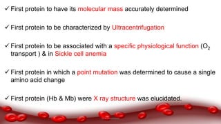  First protein to have its molecular mass accurately determined
 First protein to be characterized by Ultracentrifugation
 First protein to be associated with a specific physiological function (O2
transport ) & in Sickle cell anemia
 First protein in which a point mutation was determined to cause a single
amino acid change
 First protein (Hb & Mb) were X ray structure was elucidated.
Dr.N.Sivaranjani
 